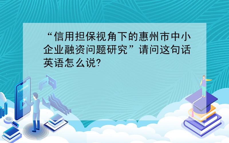 “信用担保视角下的惠州市中小企业融资问题研究”请问这句话英语怎么说?