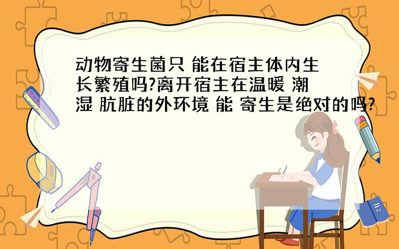 动物寄生菌只 能在宿主体内生长繁殖吗?离开宿主在温暖 潮湿 肮脏的外环境 能 寄生是绝对的吗?