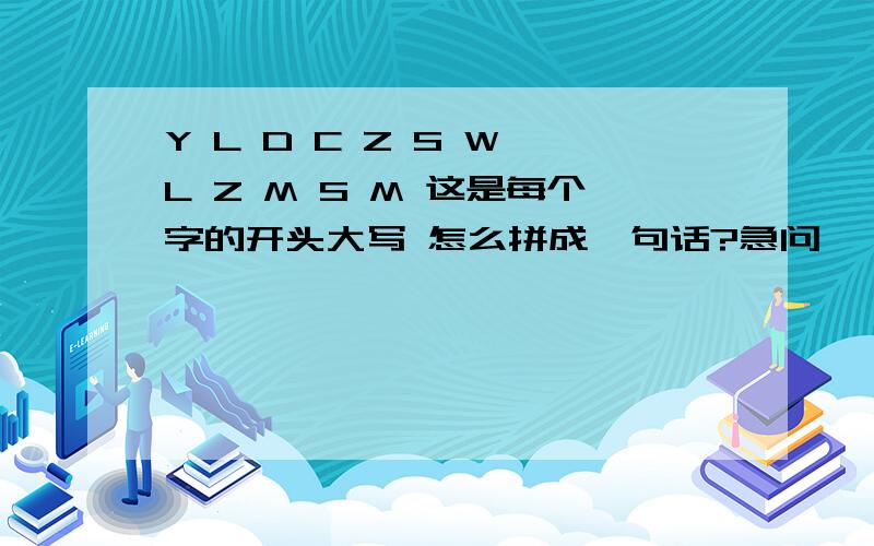 Y L D C Z S W L Z M S M 这是每个字的开头大写 怎么拼成一句话?急问