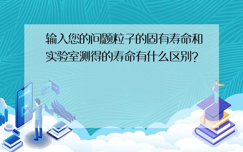 输入您的问题粒子的固有寿命和实验室测得的寿命有什么区别?