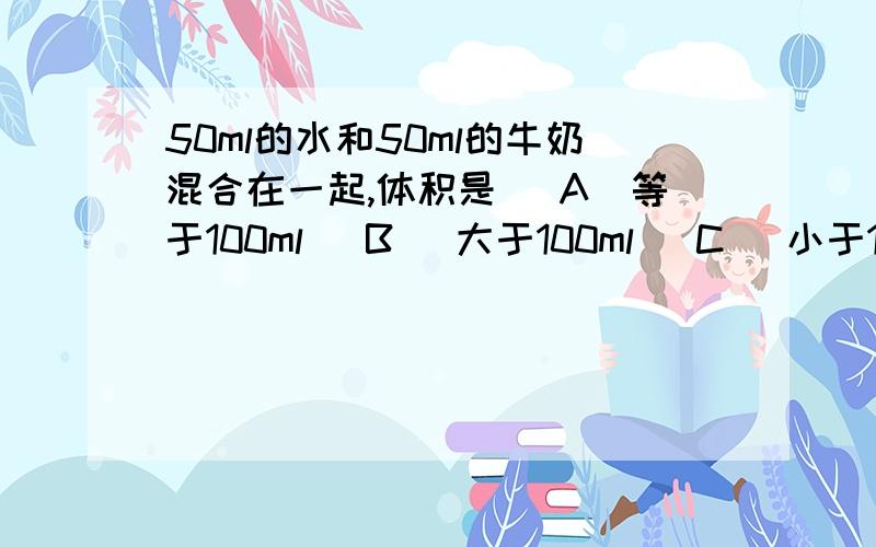 50ml的水和50ml的牛奶混合在一起,体积是 (A)等于100ml (B) 大于100ml (C) 小于100ml (