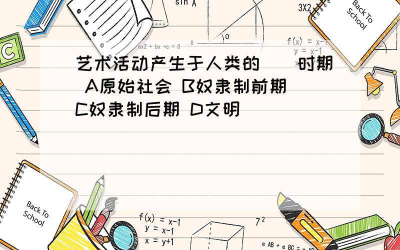 艺术活动产生于人类的（）时期 A原始社会 B奴隶制前期 C奴隶制后期 D文明