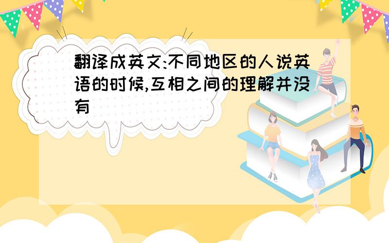 翻译成英文:不同地区的人说英语的时候,互相之间的理解并没有��