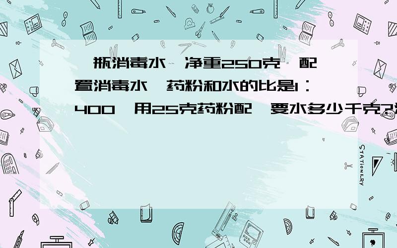 一瓶消毒水,净重250克,配置消毒水,药粉和水的比是1：400,用25克药粉配,要水多少千克?注意单位.