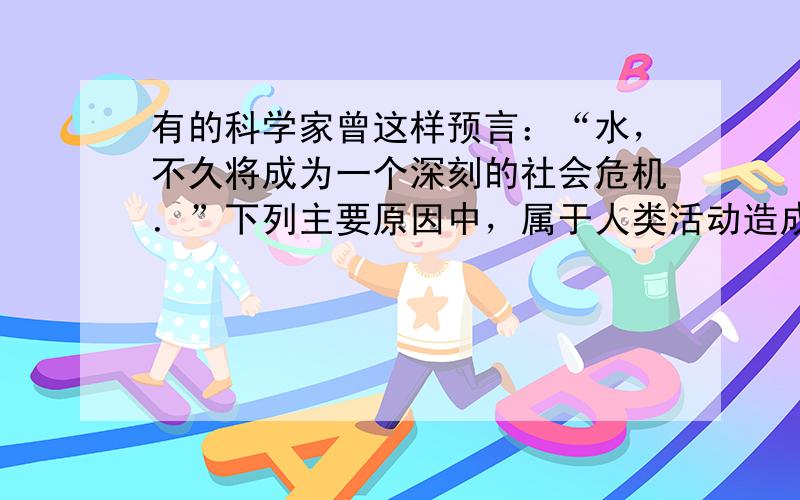 有的科学家曾这样预言：“水，不久将成为一个深刻的社会危机．”下列主要原因中，属于人类活动造成的是（　　）