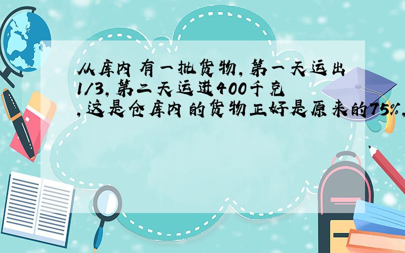 从库内有一批货物,第一天运出1/3,第二天运进400千克,这是仓库内的货物正好是原来的75%,