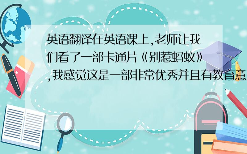 英语翻译在英语课上,老师让我们看了一部卡通片《别惹蚂蚁》,我感觉这是一部非常优秀并且有教育意义的一部卡通片.这部影片主要