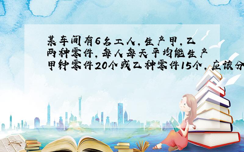 某车间有6名工人,生产甲,乙两种零件,每人每天平均能生产甲钟零件20个或乙种零件15个,应该分配多少生产甲