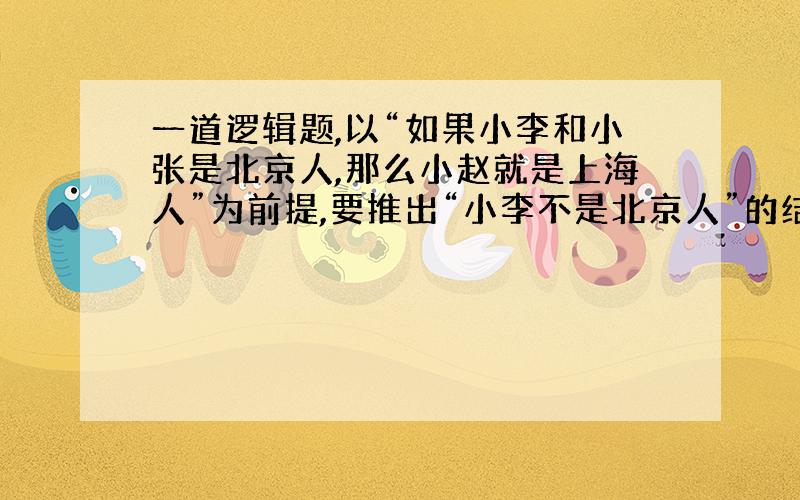 一道逻辑题,以“如果小李和小张是北京人,那么小赵就是上海人”为前提,要推出“小李不是北京人”的结论,则以下哪项必须是真的