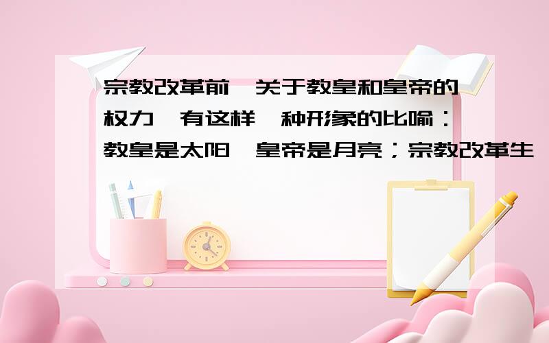 宗教改革前,关于教皇和皇帝的权力,有这样一种形象的比喻：教皇是太阳,皇帝是月亮；宗教改革生,人们换了一种说法：上帝的归上