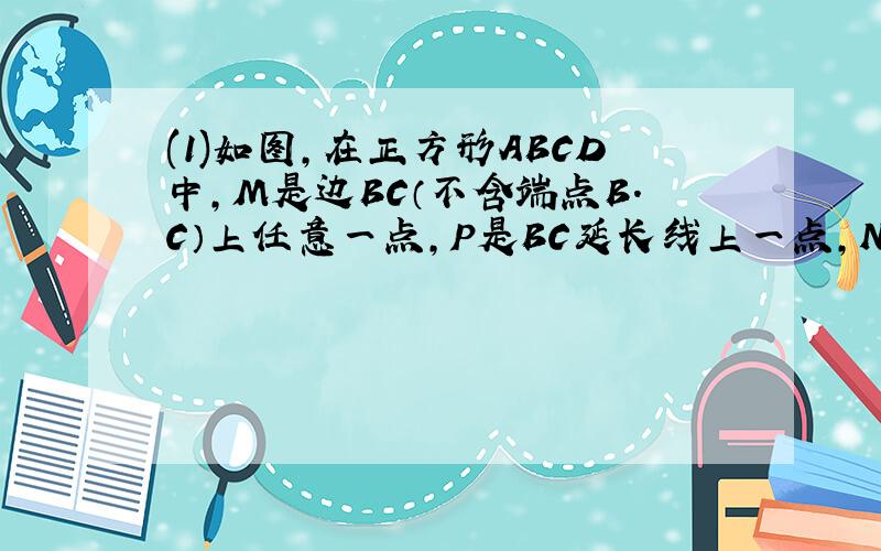 (1)如图,在正方形ABCD中,M是边BC（不含端点B.C）上任意一点,P是BC延长线上一点,N是∠DCP的平分线上一点