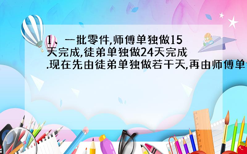 1、一批零件,师傅单独做15天完成,徒弟单独做24天完成.现在先由徒弟单独做若干天,再由师傅单独做5天才完成任务.徒弟先