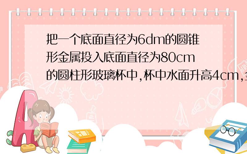 把一个底面直径为6dm的圆锥形金属投入底面直径为80cm的圆柱形玻璃杯中,杯中水面升高4cm,金属圆锥高是