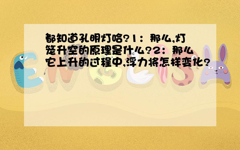 都知道孔明灯哈?1：那么,灯笼升空的原理是什么?2：那么它上升的过程中,浮力将怎样变化?