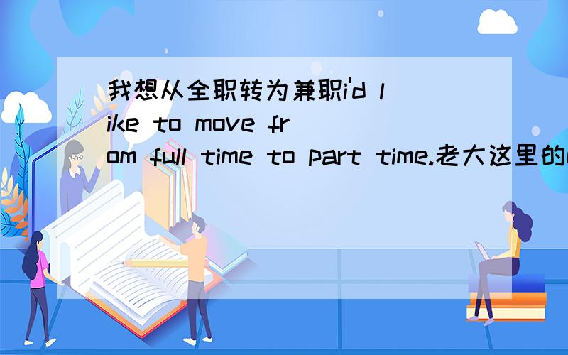 我想从全职转为兼职i'd like to move from full time to part time.老大这里的m