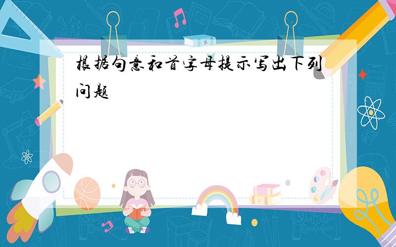 根据句意和首字母提示写出下列问题