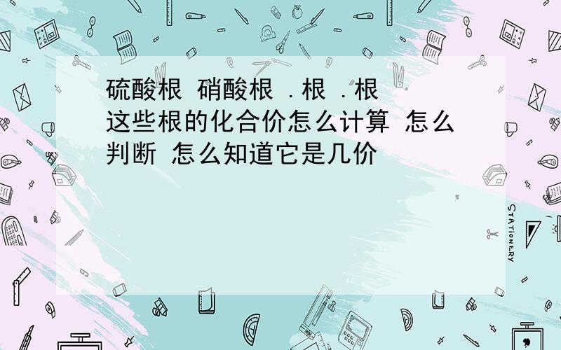 硫酸根 硝酸根 .根 .根 这些根的化合价怎么计算 怎么判断 怎么知道它是几价