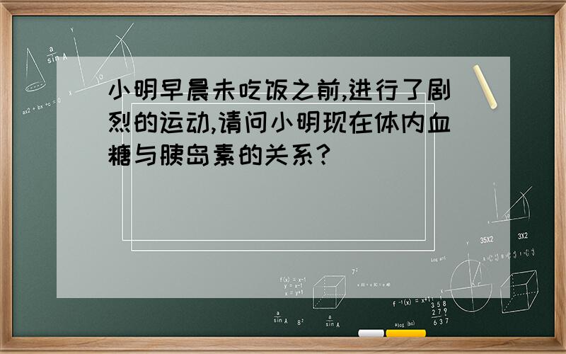 小明早晨未吃饭之前,进行了剧烈的运动,请问小明现在体内血糖与胰岛素的关系?