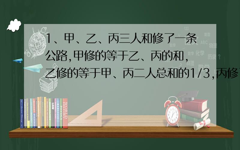 1、甲、乙、丙三人和修了一条公路,甲修的等于乙、丙的和,乙修的等于甲、丙二人总和的1/3,丙修了1600米