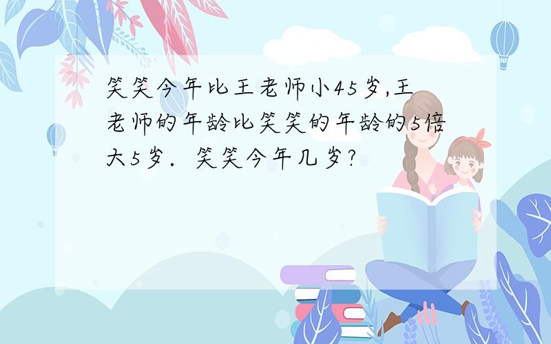 笑笑今年比王老师小45岁,王老师的年龄比笑笑的年龄的5倍大5岁．笑笑今年几岁?