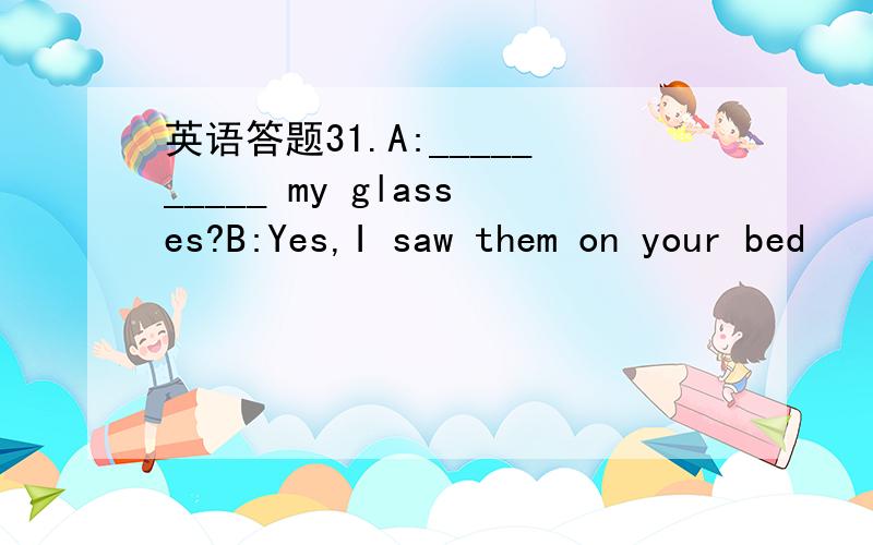 英语答题31.A:__________ my glasses?B:Yes,I saw them on your bed