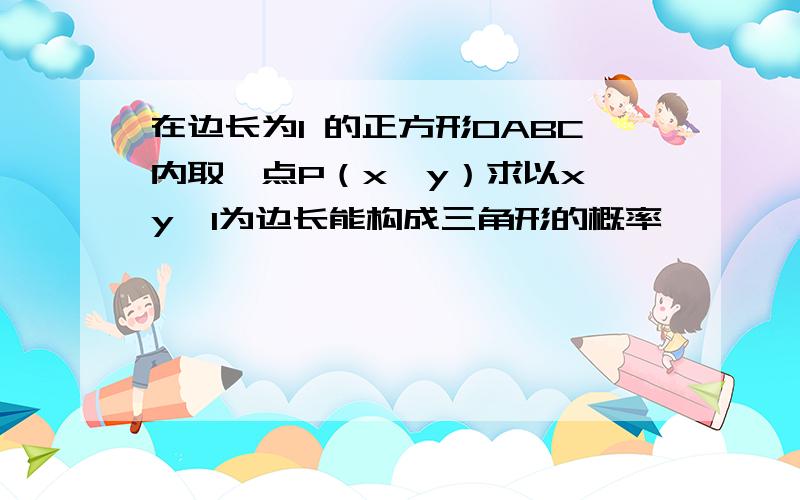 在边长为1 的正方形OABC内取一点P（x,y）求以x,y,1为边长能构成三角形的概率