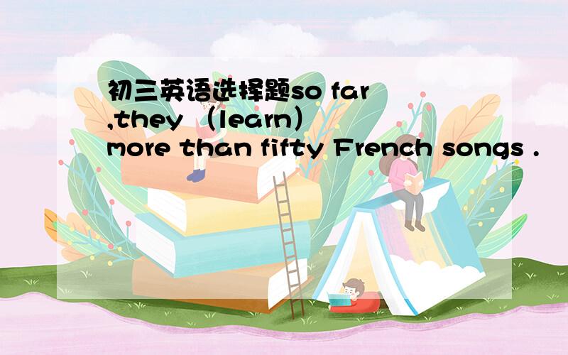 初三英语选择题so far ,they （learn） more than fifty French songs .