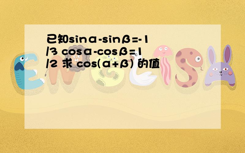 已知sinα-sinβ=-1/3 cosα-cosβ=1/2 求 cos(α+β) 的值