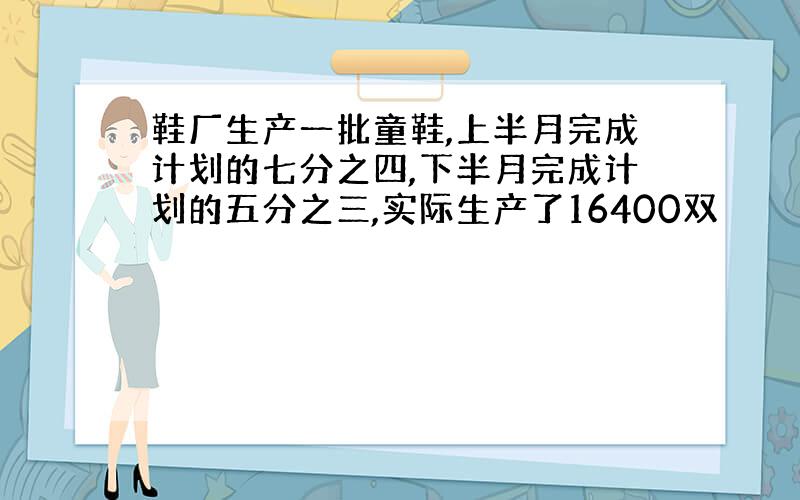 鞋厂生产一批童鞋,上半月完成计划的七分之四,下半月完成计划的五分之三,实际生产了16400双