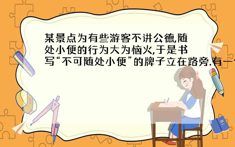 某景点为有些游客不讲公德,随处小便的行为大为恼火,于是书写“不可随处小便”的牌子立在路旁.有一位旅客将这个不雅的牌子稍加