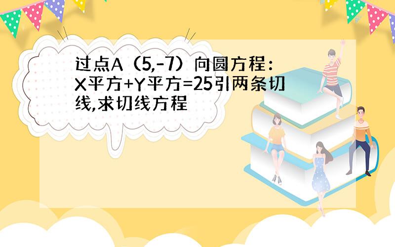 过点A（5,-7）向圆方程：X平方+Y平方=25引两条切线,求切线方程