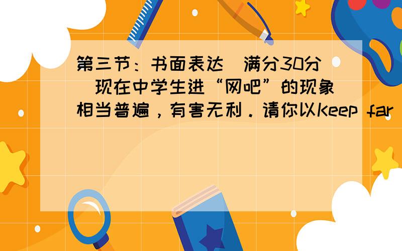 第三节：书面表达（满分30分）现在中学生进“网吧”的现象相当普遍，有害无利。请你以Keep far away from