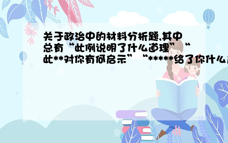 关于政治中的材料分析题,其中总有“此例说明了什么道理”“此**对你有何启示”“*****给了你什么启发”