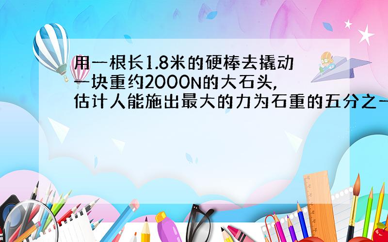 用一根长1.8米的硬棒去撬动一块重约2000N的大石头,估计人能施出最大的力为石重的五分之一,那么,作支点