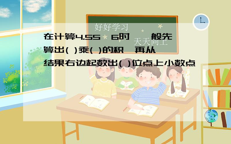 在计算4.55×6时,一般先算出( )乘( )的积,再从结果右边起数出( )位点上小数点