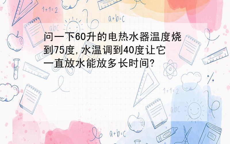 问一下60升的电热水器温度烧到75度,水温调到40度让它一直放水能放多长时间?