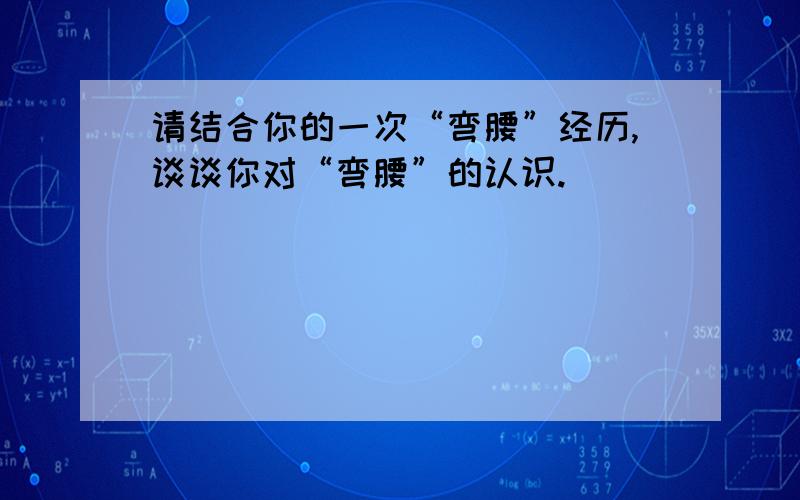 请结合你的一次“弯腰”经历,谈谈你对“弯腰”的认识.