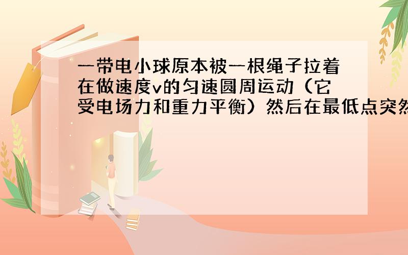 一带电小球原本被一根绳子拉着在做速度v的匀速圆周运动（它受电场力和重力平衡）然后在最低点突然改变电场强度使电场力比重力大