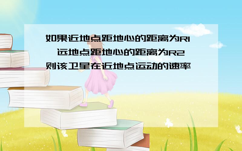 如果近地点距地心的距离为R1,远地点距地心的距离为R2,则该卫星在近地点运动的速率