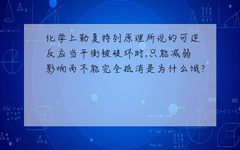 化学上勒夏特列原理所说的可逆反应当平衡被破坏时,只能减弱影响而不能完全抵消是为什么饿?