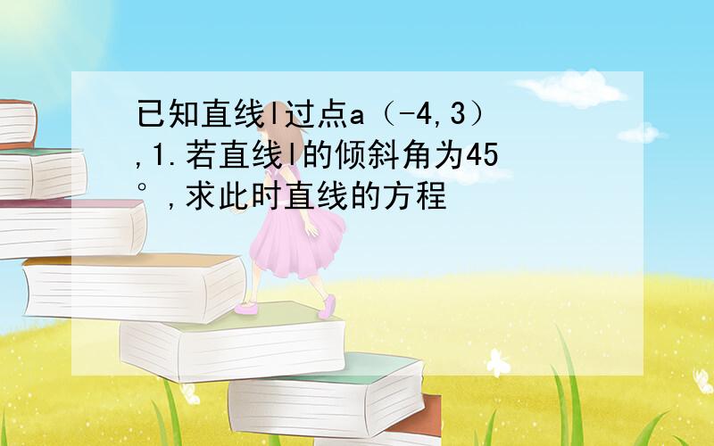 已知直线l过点a（-4,3）,1.若直线l的倾斜角为45°,求此时直线的方程