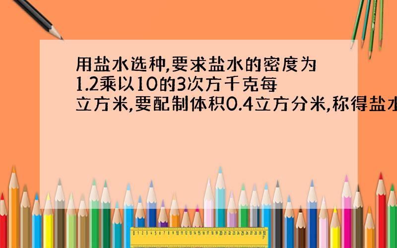 用盐水选种,要求盐水的密度为1.2乘以10的3次方千克每立方米,要配制体积0.4立方分米,称得盐水质量为