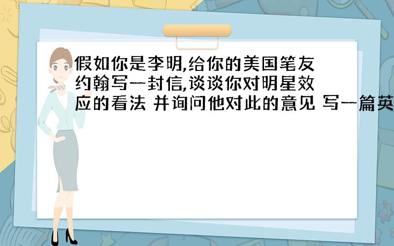 假如你是李明,给你的美国笔友约翰写一封信,谈谈你对明星效应的看法 并询问他对此的意见 写一篇英语作文