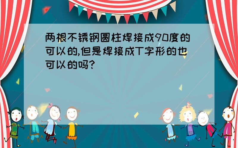 两根不锈钢圆柱焊接成90度的可以的,但是焊接成T字形的也可以的吗?