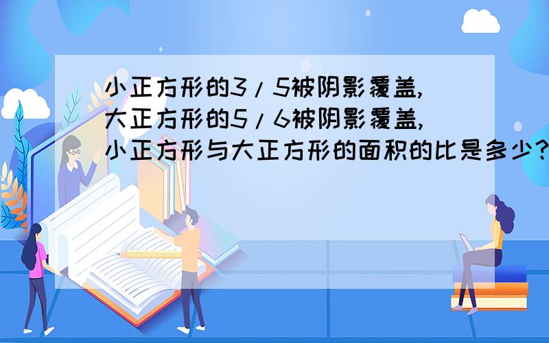 小正方形的3/5被阴影覆盖,大正方形的5/6被阴影覆盖,小正方形与大正方形的面积的比是多少?