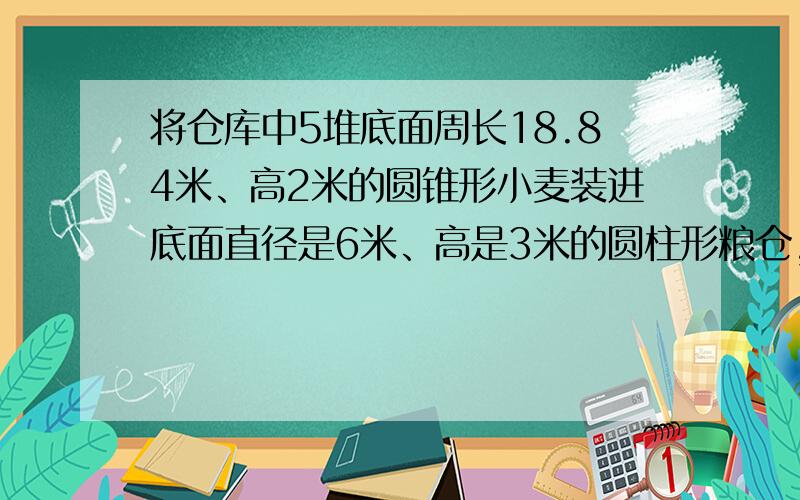 将仓库中5堆底面周长18.84米、高2米的圆锥形小麦装进底面直径是6米、高是3米的圆柱形粮仓,这个粮仓能装下