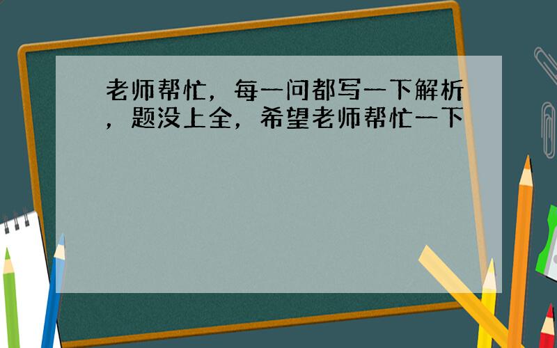 老师帮忙，每一问都写一下解析，题没上全，希望老师帮忙一下