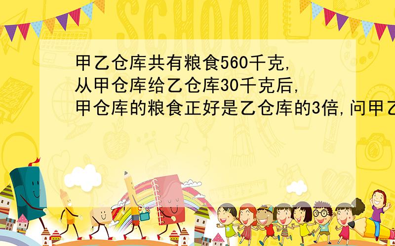 甲乙仓库共有粮食560千克,从甲仓库给乙仓库30千克后,甲仓库的粮食正好是乙仓库的3倍,问甲乙仓库原来各有多少粮食?