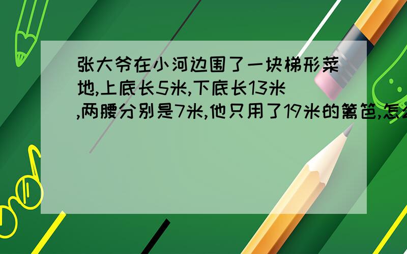 张大爷在小河边围了一块梯形菜地,上底长5米,下底长13米,两腰分别是7米,他只用了19米的篱笆,怎么围的