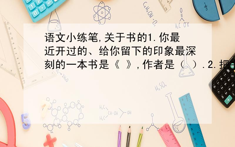 语文小练笔,关于书的1.你最近开过的、给你留下的印象最深刻的一本书是《 》,作者是（ ）.2.把书中最吸引你的情节或给你